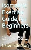 Isometric Exercise Guide for Beginners: A Guide to Amazing Fitness Routine with Isometric Workouts