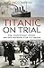 Titanic on Trial: The Night the Titanic Sank, Told Through the Testimonies of Her Passengers and Crew