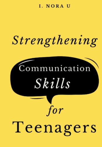 STRENGTHENING COMMUNICATION SKILLS FOR TEENAGERS: Handling Difficult Conversations, Building Wonderful Relationships and Improving your Social Skills