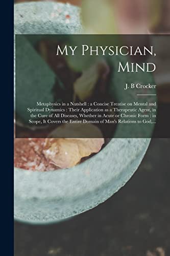 My Physician, Mind: Metaphysics in a Nutshell: a Concise Treatise on Mental and Spiritual Dynamics: Their Application as a Therapeutic Agent, in the ... in Scope, It Covers the Entire Domain Of...