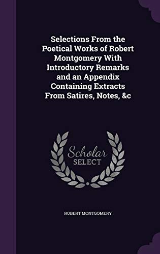 Selections From the Poetical Works of Robert Montgomery With Introductory Remarks and an Appendix Containing Extracts From Satires, Notes, &c