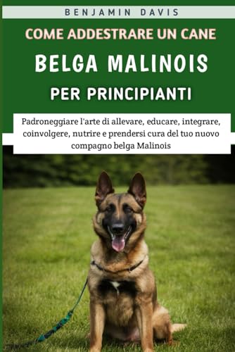 Come Addestrare Un Cane Belga Malinois Per Principianti: Padroneggiare l'arte di allevare, educare, integrare, coinvolgere, nutrire e prendersi cura del tuo nuovo compagno belga Malinois