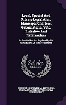 Local, Special and Private Legislation, Municipal Charters, Gubernatorial Veto, Initiative and Referundum: As Provided for and Regulated by the Constitutions of the Several States