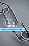  B-Free from Addiction: Faith Based Addiction Recovery Program Workbook