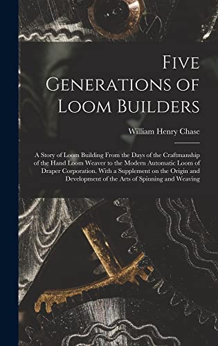 Five Generations of Loom Builders; a Story of Loom Building From the Days of the Craftmanship of the Hand Loom Weaver to the Modern Automatic Loom of ... of the Arts of Spinning and Weaving