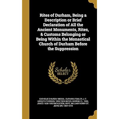 Rites of Durham, Being a Description or Brief Declaration of All the Ancient Monuments, Rites, & Customs Belonging or Being Within the Monastical Church of Durham Before the Suppression