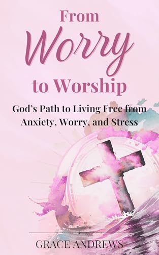 From Worry to Worship God's Path to Living Free from Anxiety, Worry, and Stress: An Anxiety Book Christian Hearts Will Be Transformed By