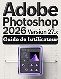 Adobe Photoshop Version 27.x 2026 Guide de l'utilisateur: Guide pratique de l'imagerie numérique : tout ce que vous devez savoir pour créer, retoucher et concevoir en toute confiance