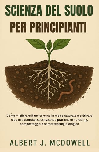 SCIENZA DEL SUOLO PER PRINCIPIANTI: Come migliorare il tuo terreno in modo naturale e coltivare cibo in abbondanza utilizzando pratiche di no-tilling, compostaggio e homesteading biologico