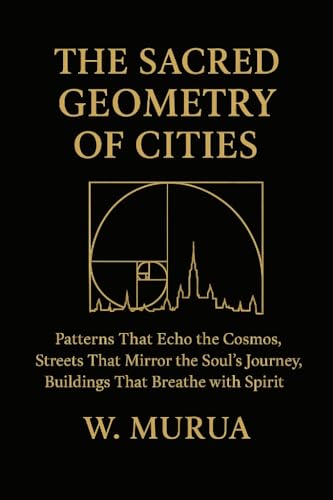 THE SACRED GEOMETRY OF CITIES: Patterns That Echo the Cosmos, Streets That Mirror the Soul's Journey, Buildings That Breathe with Spirit