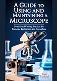 A GUIDE TO USING AND MAINTAINING A MICROSCOPE: Professional Viewing Practices for Students, Technicians, and...