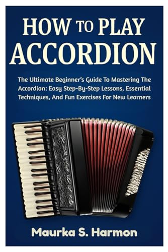 How To Play Accordion: The Ultimate Beginner’s Guide To Mastering The Accordion: Easy Step-By-Step Lessons, Essential Techniques, And Fun Exercises For New Learners