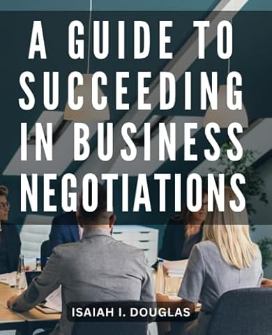 A Guide To Succeeding In Business Negotiations: An Essential Guide to Mastering the Art of Negotiation | Unlock the Secrets of Effective Negotiation and Achieve Win-Win Solutions