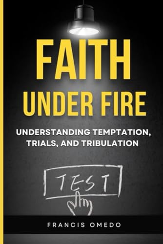 FAITH UNDER FIRE: UNDERSTANDING TEMPTATION, TRIALS, AND TRIBULATION