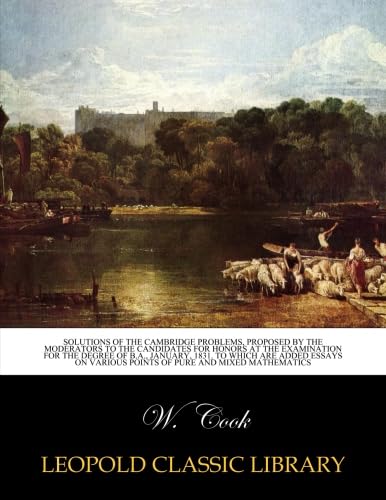 Solutions of the Cambridge problems, proposed by the Moderators to the candidates for honors at the examination for the degree of B.A., January, 1831. ... various points of pure and mixed mathematics