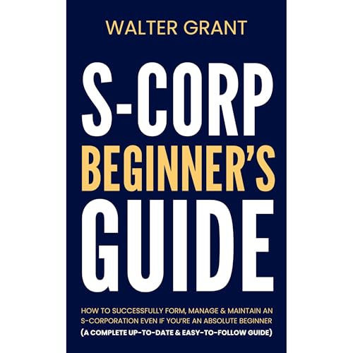 S-Corporation Beginner&amp;rsquo;s Guide: How to Successfully Form, Manage &amp;amp; Maintain an S-Corp Even if You&amp;rsquo;re an Absolute Beginner (A Complete Up-to-Date &amp;amp; Easy-to-Follow Guide) (Authored by Walter Grant)