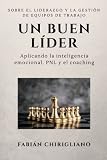 Un buen Líder: Sobre el liderazgo y la gestión de equipos de trabajo, aplicando la inteligencia emocional, la Programación Neurolingüística y el Coaching