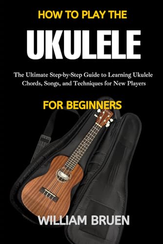 How To Play The Ukulele For Beginners: The Ultimate Step-By-Step Guide To Learning Ukulele Chords, Songs, And Techniques For New Players