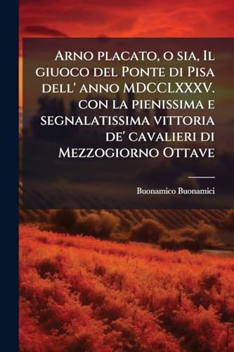 Arno placato, o sia, Il giuoco del Ponte di Pisa dell' anno MDCCLXXXV. con la pienissima e segnalatissima vittoria de' cavalieri di Mezzogiorno Ottave (Italian Edition)