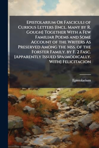 Epistolarium Or Fasciculi of Curious Letters [Incl. Many by R. Gough] Together With a Few Familiar Poems and Some Account of the Writers As Preserved ... Issued Spasmodically. With] Felicitacion