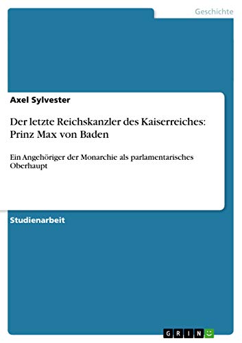 Der letzte Reichskanzler des Kaiserreiches: Prinz Max von Baden: Ein Angehöriger der Monarchie als parlamentarisches Oberhaupt (German Edition)