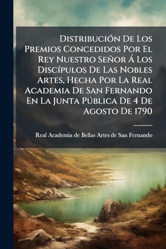 Distribución De Los Premios Concedidos Por El Rey Nuestro Señor Á Los Discípulos De Las Nobles Artes, Hecha Por La Real Academia De San Fernando En La ... De 4 De Agosto De 1790 (Spanish Edition)