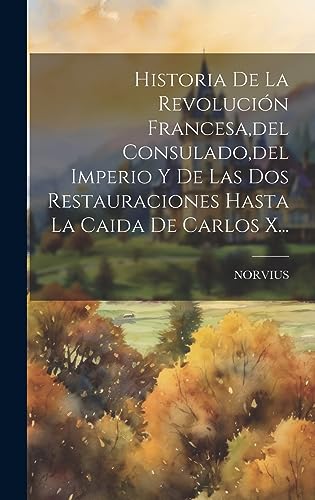 Historia De La Revolución Francesa, del Consulado, del Imperio Y De Las Dos Restauraciones Hasta La Caida De Carlos X... (Spanish Edition)