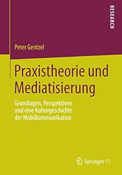 Praxistheorie Und Mediatisierung: Grundlagen, Perspektiven Und Eine Kulturgeschichte Der Mobilkommunikation