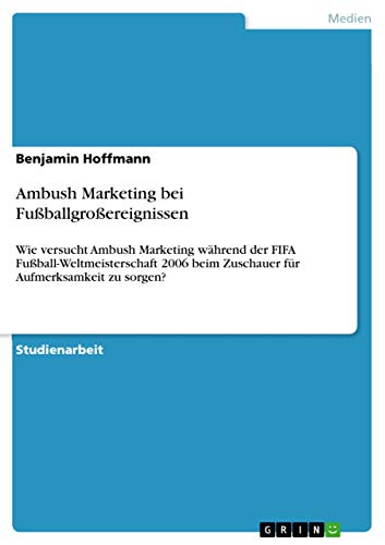 Ambush Marketing bei Fußballgroßereignissen: Wie versucht Ambush Marketing während der FIFA Fußball-Weltmeisterschaft 2006 beim Zuschauer für Aufmerksamkeit zu sorgen? (German Edition)