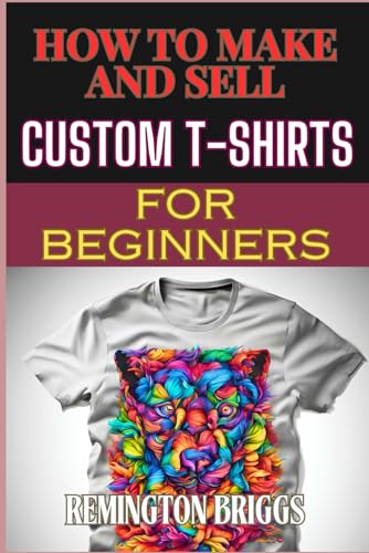 HOW TO MAKE AND SELL CUSTOM T-SHIRTS FOR BEGINNERS: Ultimate Guide To Creating, Design Techniques,...