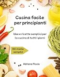 Cucina facile per principianti: Idee e ricette semplici per la...