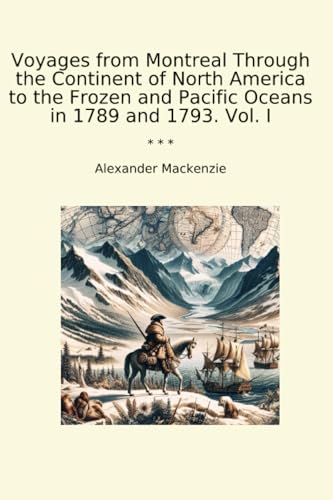Voyages from Montreal Through the Continent of North America to the Frozen and Pacific Oceans in 1789 and 1793. Vol. I (Classic Books)