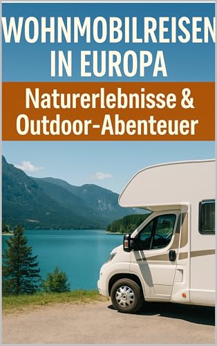 Wohnmobilreisen in Europa: Naturerlebnisse & Outdoor-Abenteuer: Der große Ratgeber für Wohnmobilfahrer – Nationalparks, Outdoor-Aktivitäten, Stellplätze und Routenplanung
