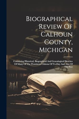 Biographical Review Of Calhoun County, Michigan: Containing Historical, Biographical And Genealogical Sketches Of Many Of The Prominent Citizens Of To-day And Also Of The Past