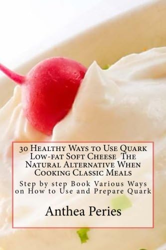 30 Healthy Ways to Use Quark Low-fat Soft Cheese The Natural Alternative When Cooking Classic Meals: Step by step Book Various Ways on How to Use and Prepare Quark (Quark Cheese Recipes)