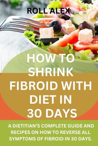 HOW TO SHRINK FIBROID WITH DIET IN 30 DAYS: A DIETITIAN’S COMPLETE GUIDE AND RECIPES ON HOW TO REVERSE ALL SYMPTOMS OF FIBROID IN 30 DAYS.