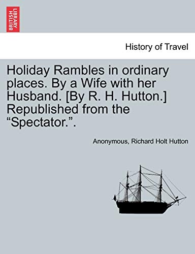 Holiday Rambles in Ordinary Places. by a Wife with Her Husband. [By R. H. Hutton.] Republished from the "Spectator.."