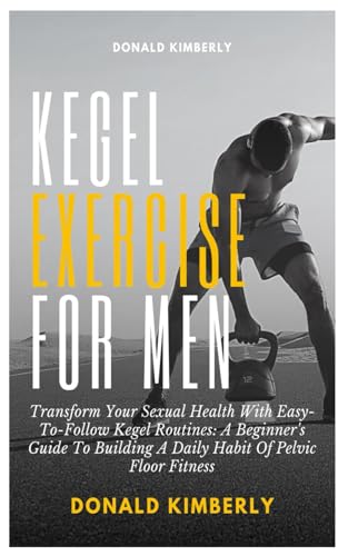 KEGEL EXERCISE FOR MEN: Transform Your Sexual Health With Easy-To-Follow Kegel Routines: A Beginner's Guide To Building A Daily Habit Of Pelvic Floor Fitness