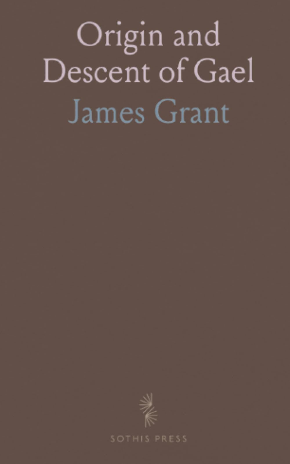 Origin and Descent of Gael: Account of the Picts, Caledonians, and Scots; Observations Relative to the Authenticity of the Poems of Ossian