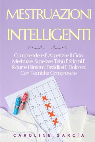 MESTRUAZIONI INTELLIGENTI: Comprendere E Accettare Il Ciclo Mestruale, Superare Tabù E Stigmi E Ridurre I Sintomi Fastidiosi E Dolorosi Con Tecniche Comprovate