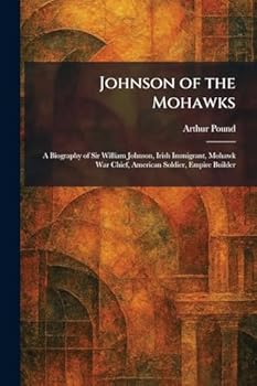 Johnson of the Mohawks: A Biography of Sir William Johnson, Irish Immigrant, Mohawk War Chief, American Soldier, Empire Builder