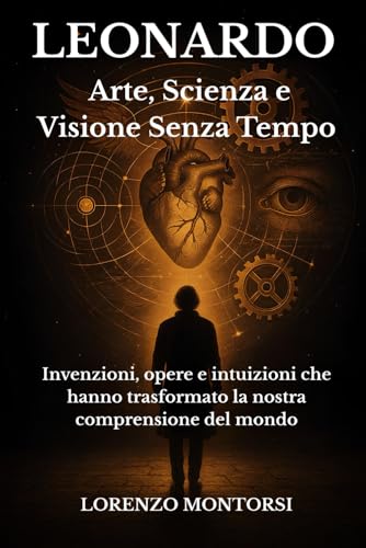 Leonardo: Arte, Scienza e Visione Senza Tempo: Invenzioni, opere e intuizioni che hanno trasformato la nostra comprensione del mondo