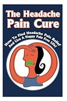 The Headache Pain Cure: How To Find Headache Pain Relief And Live A Happy Pain Free Life! 1512251275 Book Cover