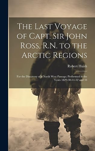 The Last Voyage of Capt. Sir John Ross, R.N. to the Arctic Regions: For the Discovery of a North West Passage; Performed in the Years 1829-30-31-32 and 33