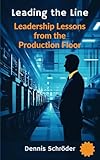 Leading the Line - Leadership Lessons from the Production Floor: A Leadership Guide for Shift Supervisors, Managers, and Executives in the Manufacturing Industry (The Leadership Blueprint Series)