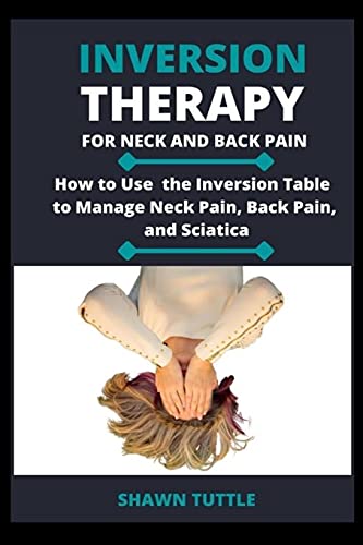Inversion Therapy for Neck and Back Pain: How to Use the Inversion Table Therapy to Manage Neck Pain, Back Pain, and Sciatica