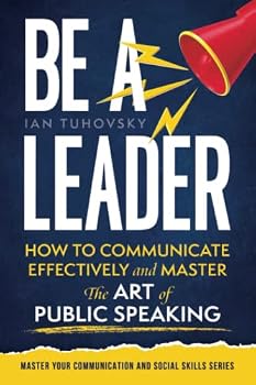 Be a Leader: How to Communicate Effectively and Master the Art of Public Speaking (Effective Communication: Master Social Skills & Build Strong Relationships)