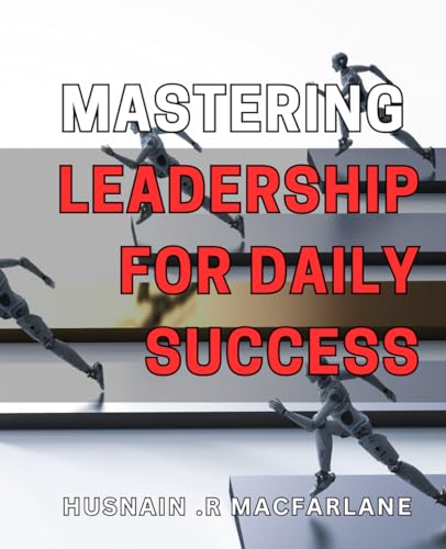 Mastering Leadership For Daily Success: Unlocking Your Potential For Effective Leadership And Achieving Daily Success On Any Level