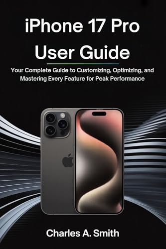 IPHONE 17 PRO USER GUIDE: Your Complete Guide to Customizing, Optimizing, and Mastering Every Feature for Peak Performance