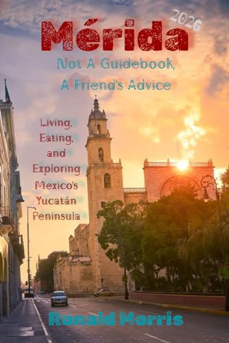 Mérida: Not A Guidebook, A Friend's Advice: Living, Eating, and Exploring Mexico's Yucatán Peninsula